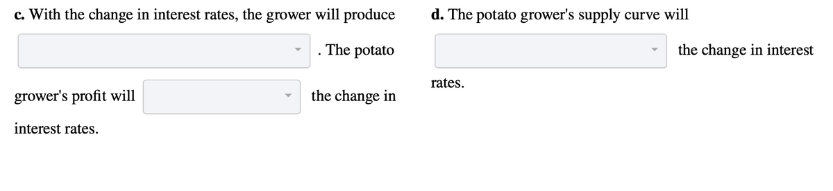 c. With the change in interest rates, the grower will produce
The potato
grower's profit will
interest rates.
the change in
d. The potato grower's supply curve will
rates.
the change in interest