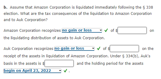 b. Assume that Amazon Corporation is liquidated immediately following the § 338
election. What are the tax consequences of the liquidation to Amazon Corporation
and to Auk Corporation?
Amazon Corporation recognizes no gain or loss
the liquidating distribution of assets to Auk Corporation.
of $
on
✓ of $
on the
Auk Corporation recognizes no gain or loss
receipt of the assets in liquidation of Amazon Corporation. Under § 334(b), Auk's
basis in the assets is $
and the holding period for the assets
begin on April 23, 2022