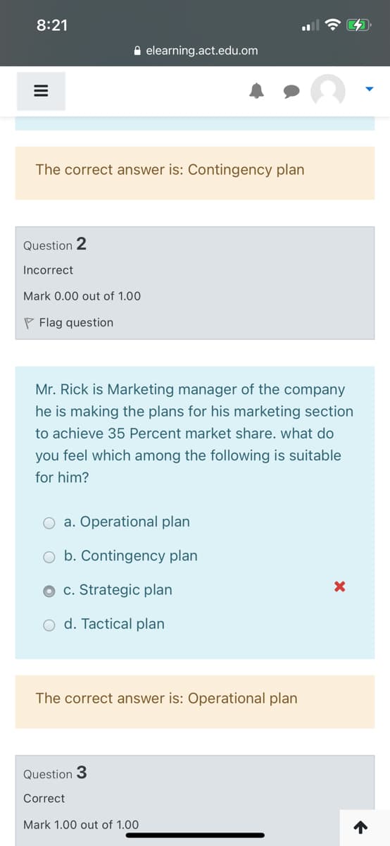 8:21
A elearning.act.edu.om
The correct answer is: Contingency plan
Question 2
Incorrect
Mark 0.00 out of 1.00
P Flag question
Mr. Rick is Marketing manager of the company
he is making the plans for his marketing section
to achieve 35 Percent market share. what do
you feel which among the following is suitable
for him?
O a. Operational plan
O b. Contingency plan
O c. Strategic plan
O d. Tactical plan
The correct answer is: Operational plan
Question 3
Correct
Mark 1.00 out of 1.00
II
