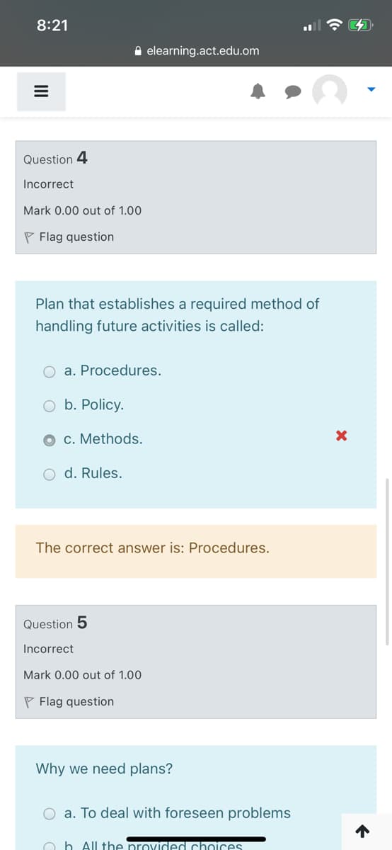 8:21
A elearning.act.edu.om
Question 4
Incorrect
Mark 0.00 out of 1.00
P Flag question
Plan that establishes a required method of
handling future activities is called:
a. Procedures.
b. Policy.
c. Methods.
O d. Rules.
The correct answer is: Procedures.
Question 5
Incorrect
Mark 0.00 out of 1.00
P Flag question
Why we need plans?
O a. To deal with foreseen problems
O b All the provided choices
II
