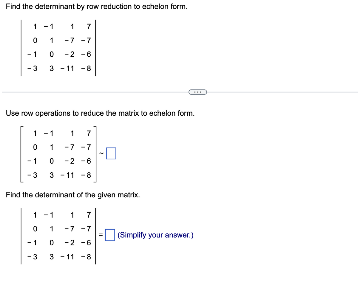 Find the determinant by row reduction to echelon form.
1
0
- 1
- 3
1
0
- 1
- 3
- 1
1
1
-7
0 - 2
3
1
0
- 1
- 3
7
-7
- 6
Use row operations to reduce the matrix to echelon form.
- 11 - 8
- 1
1 7
1
-7 -7
0 -2 -6
3 - 11 - 8
Find the determinant of the given matrix.
- 1
1 7
1
-7 -7
0
-2 -6
3 - 11 - 8
(Simplify your answer.)