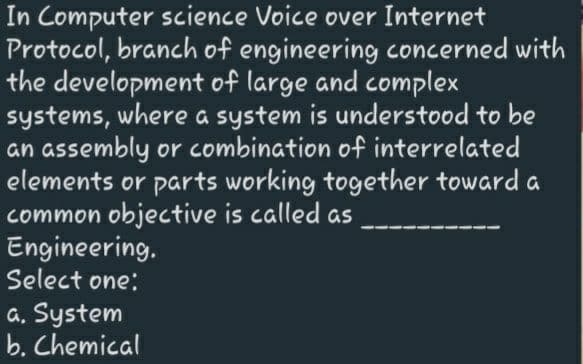 In Computer science Voice over Internet
Protocol, branch of engineering concerned with
the development of large and complex
systems, where a system is understood to be
an assembly or combination of interrelated
elements or parts working together toward a
common objective is called as
Engineering.
Select one:
a. System
b. Chemical
