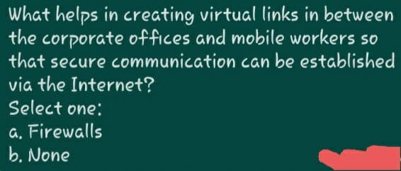 What helps in creating virtual links in between
the corporate offices and mobile workers so
that secure communication can be established
via the Internet?
Select one:
a, Firewalls
b. None
