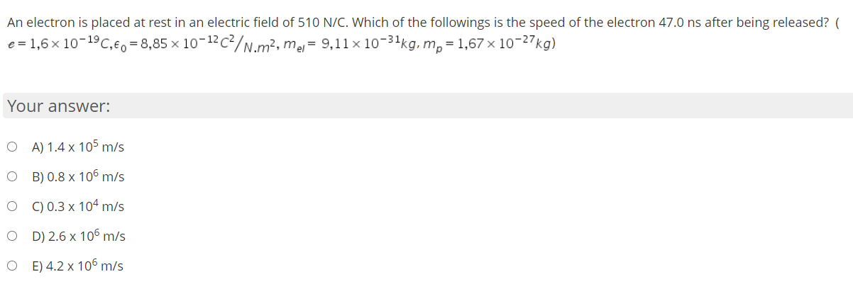 An electron is placed at rest in an electric field of 510 N/C. Which of the followings is the speed of the electron 47.0 ns after being released? (
e = 1,6 × 10-19C,e, = 8,85 × 10-12c²/N.m², mej= 9,11× 10-31kg, m, = 1,67 × 10-27kg)
Your answer:
O A)1.4 x 105 m/s
O B) 0.8 x 106 m/s
O ) 0.3 x 104 m/s
O D) 2.6 x 106 m/s
O E)4.2 x 106 m/s
