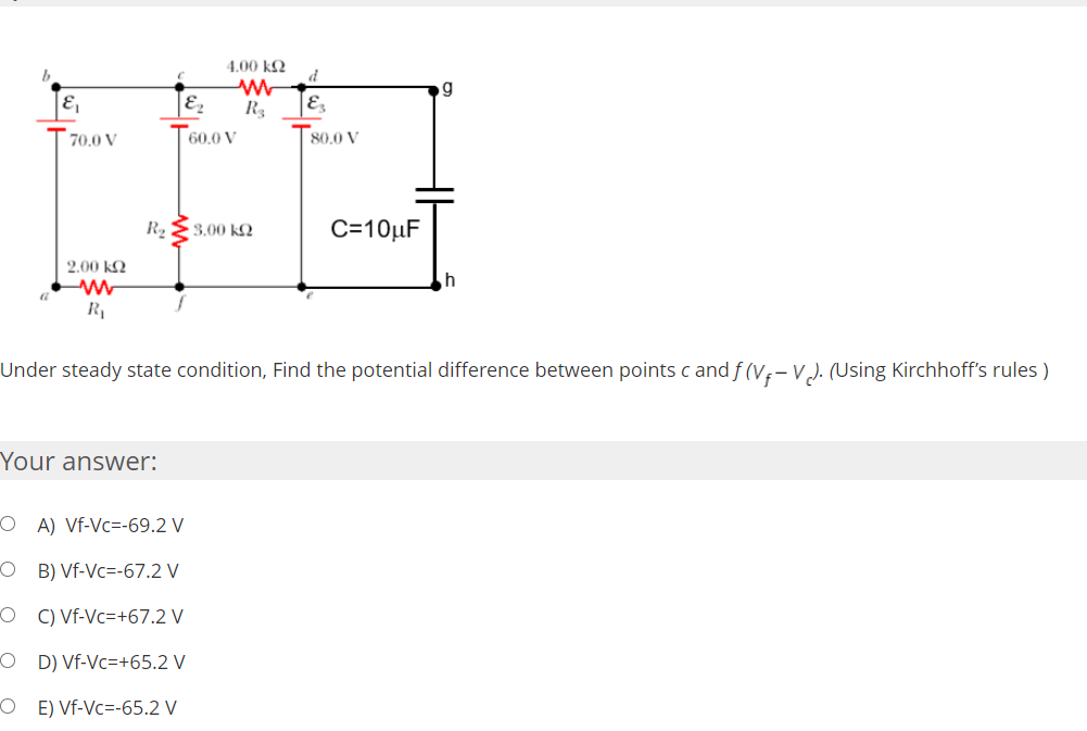 4.00 kQ
b
g
E
Ez
R3
70.0 V
T60.0 V
80.0 V
R2
3.00 kQ
C=10µF
2.00 kQ
Under steady state condition, Find the potential difference between points c and f (V;-V). (Using Kirchhoff's rules )
Your answer:
O A) Vf-Vc=-69.2 V
O B) Vf-Vc=-67.2 V
O C) Vf-Vc=+67.2 V
O D) Vf-Vc=+65.2 V
O E) Vf-Vc=-65.2 V
