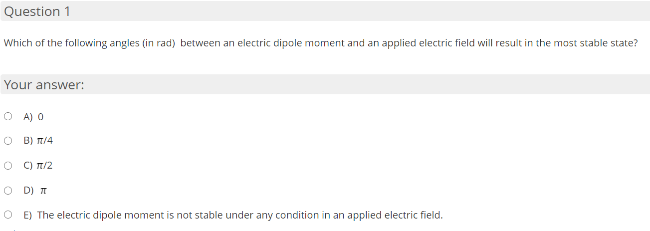 Which of the following angles (in rad) between an electric dipole moment and an applied electric field will result in the most stable state?
Your answer:
A) 0
Β ) π/4
C) π/2
D) T
E) The electric dipole moment is not stable under any condition in an applied electric field.
