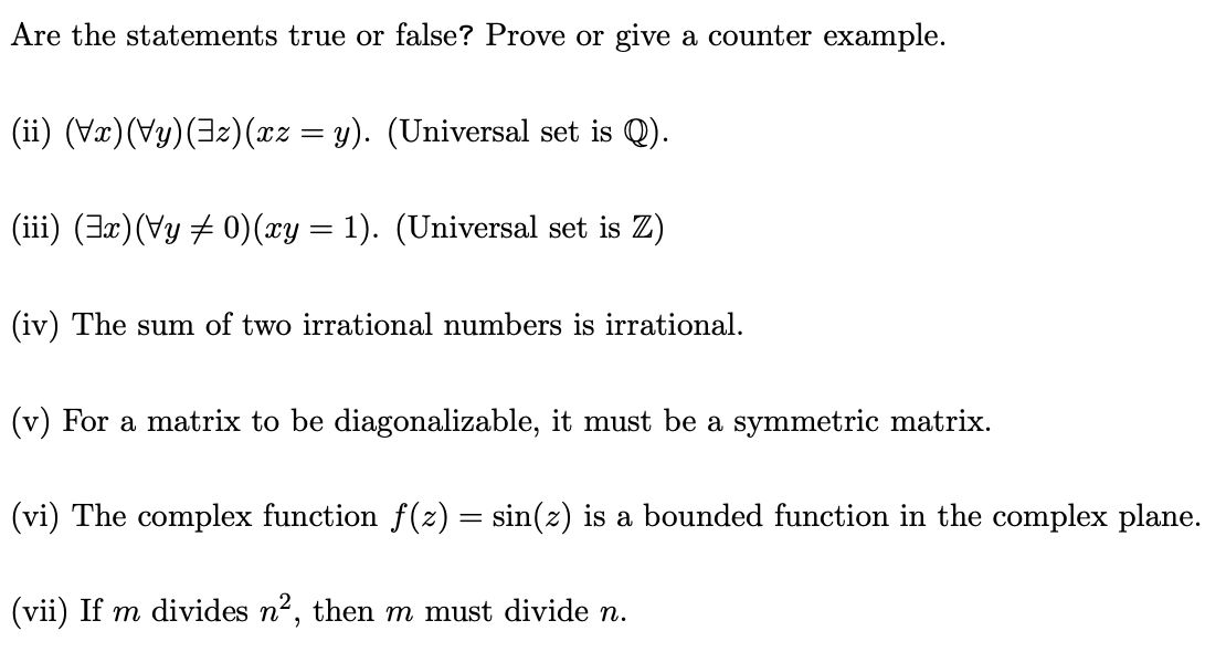 Are the statements true or false? Prove or give a counter example.
(ii) (Vx)(Vy)(3z)(xz = y). (Universal set is Q).
(iii) (3x)(Vy ‡ 0) (xy = 1). (Universal set is Z)
(iv) The sum of two irrational numbers is irrational.
(v) For a matrix to be diagonalizable, it must be a symmetric matrix.
(vi) The complex function f(z) = sin(z) is a bounded function in the complex plane.
(vii) If m divides n², then m must divide n.
