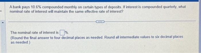 A bank pays 10.6% compounded monthly on certain types of deposits. If interest is compounded quarterly, what
nominal rate of interest will maintain the same effective rate of interest?
The nominal rate of interest is%
(Round the final answer to four decimal places as needed. Round all intermediate values to six decimal places
as needed.)
