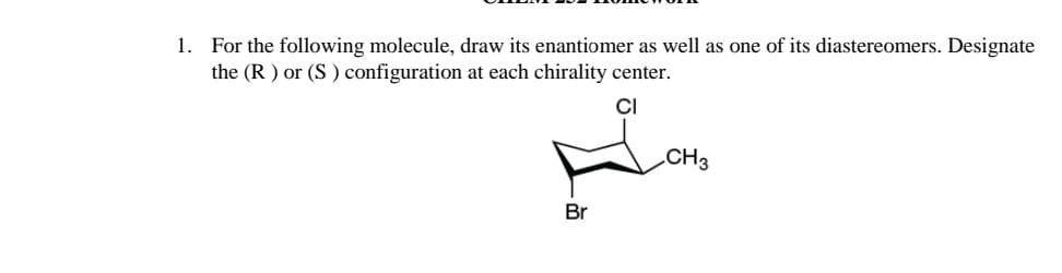 1. For the following molecule, draw its enantiomer as well as one of its diastereomers. Designate
the (R) or (S) configuration at each chirality center.
Br
CH3
