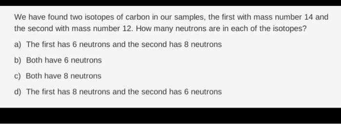 We have found two isotopes of carbon in our samples, the first with mass number 14 and
the second with mass number 12. How many neutrons are in each of the isotopes?
a) The first has 6 neutrons and the second has 8 neutrons
b) Both have 6 neutrons
c) Both have 8 neutrons
d) The first has 8 neutrons and the second has 6 neutrons