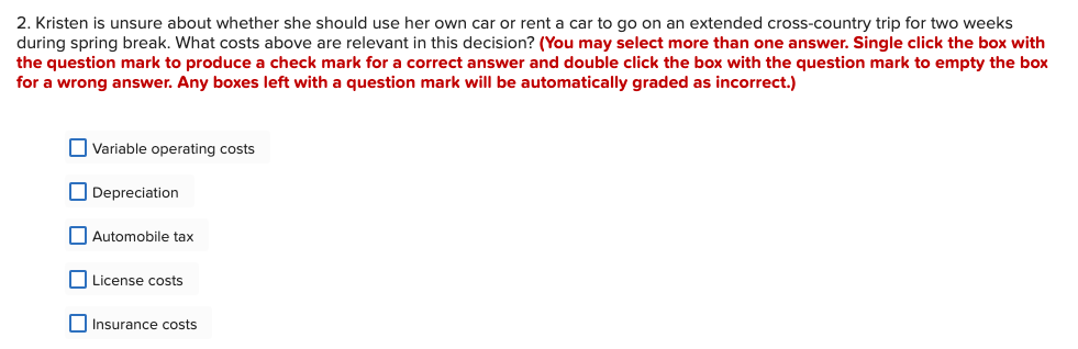 2. Kristen is unsure about whether she should use her own car or rent a car to go on an extended cross-country trip for two weeks
during spring break. What costs above are relevant in this decision? (You may select more than one answer. Single click the box with
the question mark to produce a check mark for a correct answer and double click the box with the question mark to empty the box
for a wrong answer. Any boxes left with a question mark will be automatically graded as incorrect.)
Variable operating costs
Depreciation
Automobile tax
License costs
Insurance costs