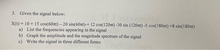 3. Given the signal below:
X(t) = 10 + 15 cos(60xt) - 20 sin(60xt)-+ 12 cos(120mt) -30 sin (120xt) -5 cos(180xt) +8 sin(180mt)
List the frequencies appearing in the signal
a)
b)
Graph the amplitude and the magnitude spectrum of the signal
c) Write the signal in three different forms