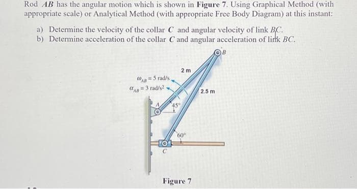 Rod AB has the angular motion which is shown in Figure 7. Using Graphical Method (with
appropriate scale) or Analytical Method (with appropriate Free Body Diagram) at this instant:
a) Determine the velocity of the collar C and angular velocity of link BC.
b) Determine acceleration of the collar C and angular acceleration of link BC.
AB=5 rad/s
AB=3 rad/s2.
2 m
60°
Figure 7
2.5 m
B