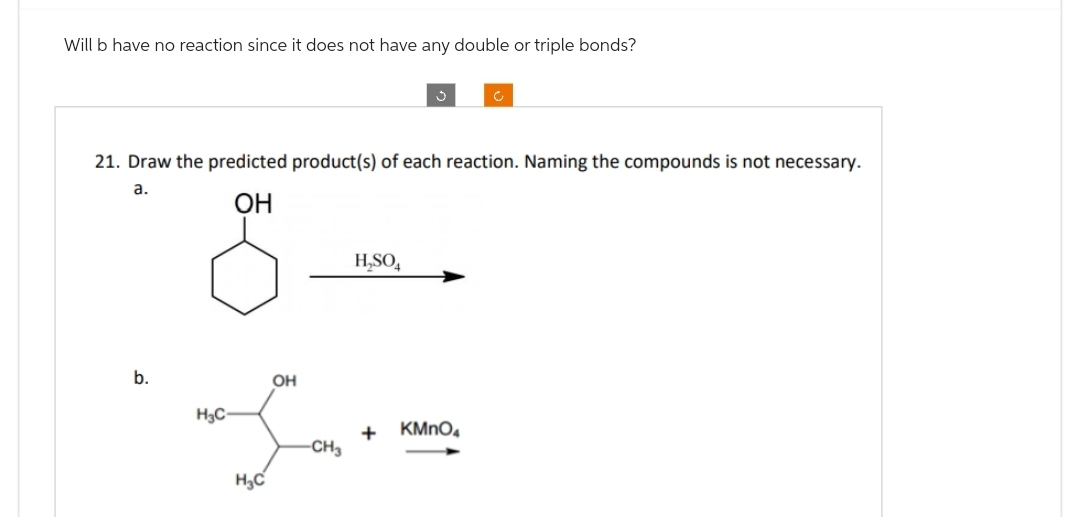 Will b have no reaction since it does not have any double or triple bonds?
21. Draw the predicted product(s) of each reaction. Naming the compounds is not necessary.
a.
OH
b.
H₂C-
H₂C
OH
-CH3
H₂SO4
+
KMnO4