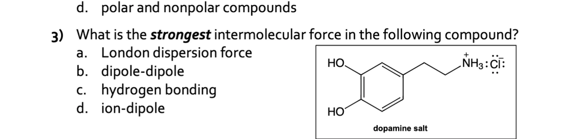 d. polar and nonpolar compounds
3) What is the strongest intermolecular force in the following compound?
a. London dispersion force
НО.
NH3: CI:
b. dipole-dipole
c. hydrogen bonding
d. ion-dipole
HO
dopamine salt