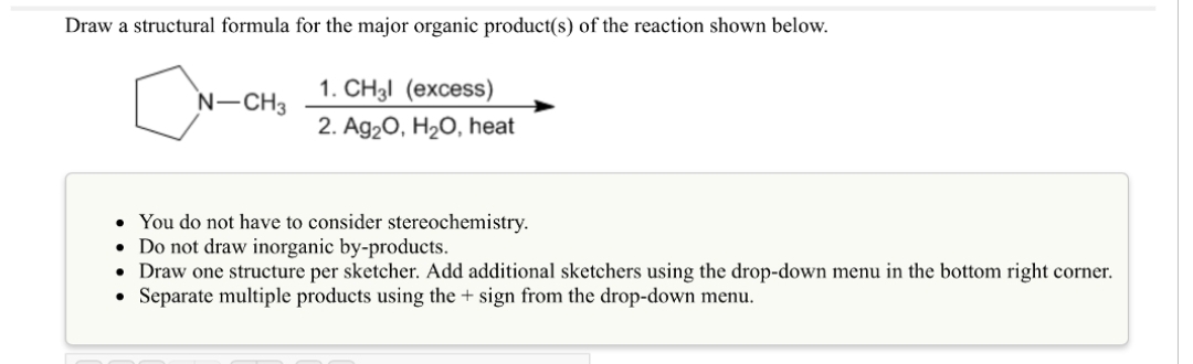 Draw a structural formula for the major organic product(s) of the reaction shown below.
N-CH3
1. CH3l (excess)
2. Ag₂O, H₂O, heat
●
You do not have to consider stereochemistry.
• Do not draw inorganic by-products.
• Draw one structure per sketcher. Add additional sketchers using the drop-down menu in the bottom right corner.
Separate multiple products using the + sign from the drop-down menu.
·