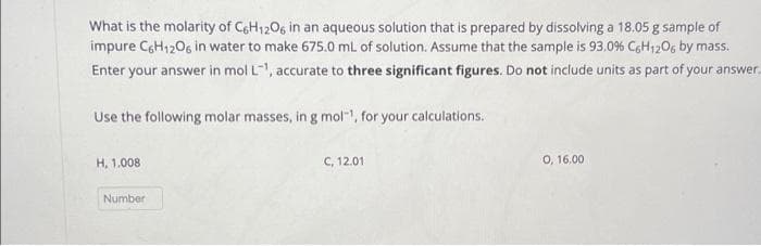 What is the molarity of C6H12O6 in an aqueous solution that is prepared by dissolving a 18.05 g sample of
impure C6H12O6 in water to make 675.0 mL of solution. Assume that the sample is 93.0% C6H12O6 by mass.
Enter your answer in mol L¹, accurate to three significant figures. Do not include units as part of your answer.
Use the following molar masses, in g mol-¹, for your calculations.
H, 1.008
Number
C, 12.01
0, 16.00