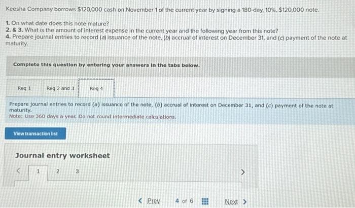 Keesha Company borrows $120,000 cash on November 1 of the current year by signing a 180-day, 10 %. $120,000 note.
1. On what date does this note mature?
2. & 3. What is the amount of interest expense in the current year and the following year from this note?
4. Prepare journal entries to record (a) issuance of the note. (b) accrual of interest on December 31, and (c) payment of the note at
maturity.
Complete this question by entering your answers in the tabs below.
Req 1
Req 2 and 3
Prepare journal entries to record (a) issuance of the note, (b) accrual of interest on December 31, and (c) payment of the note at
maturity.
Note: Use 360 days a year. Do not round intermediate calculations.
View transaction list
1
Journal entry worksheet
Req 4
2
3
< Prev
4 of 6
⠀
>
Next >