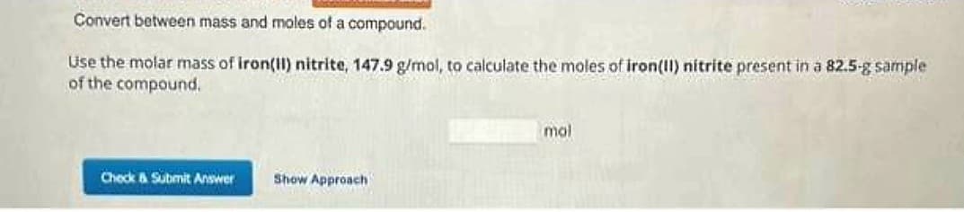 Convert between mass and moles of a compound.
Use the molar mass of iron(II) nitrite, 147.9 g/mol, to calculate the moles of iron(II) nitrite present in a 82.5-g sample
of the compound.
Check & Submit Answer
Show Approach
mol