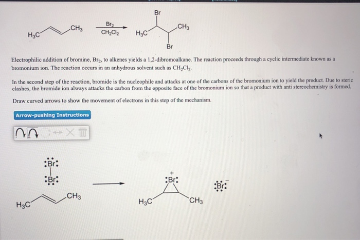 H₂C
CH3
H3C
Br
Br:
Br₂
CH₂Cl₂
H3C
Br
Electrophilic addition of bromine, Br₂, to alkenes yields a 1,2-dibromoalkane. The reaction proceeds through a cyclic intermediate known as a
bromonium ion. The reaction occurs in an anhydrous solvent such as CH₂Cl₂.
CH3
In the second step of the reaction, bromide is the nucleophile and attacks at one of the carbons of the bromonium ion to yield the product. Due to steric
clashes, the bromide ion always attacks the carbon from the opposite face of the bromonium ion so that a product with anti stereochemistry is formed.
Draw curved arrows to show the movement of electrons in this step of the mechanism.
Arrow-pushing
Instructions
20
Br
CH3
H3C
Br:
CH3
Br: