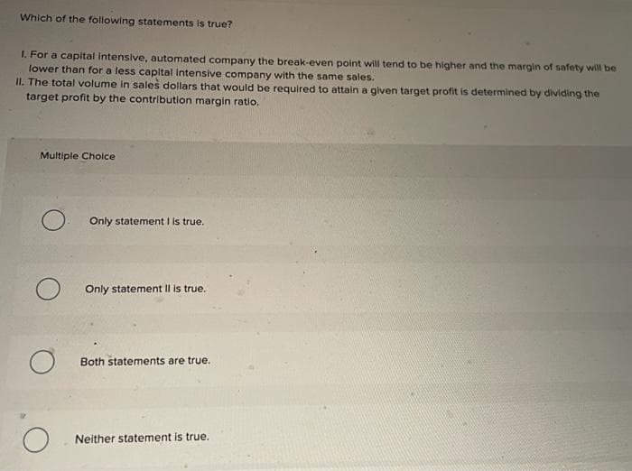 Which of the following statements is true?
1. For a capital intensive, automated company the break-even point will tend to be higher and the margin of safety will be
lower than for a less capital Intensive company with the same sales.
II. The total volume in sales dollars that would be required to attain a given target profit is determined by dividing the
target profit by the contribution margin ratio.
Multiple Choice
O
O
Only statement I is true.
Only statement II is true.
Both statements are true.
Neither statement is true.