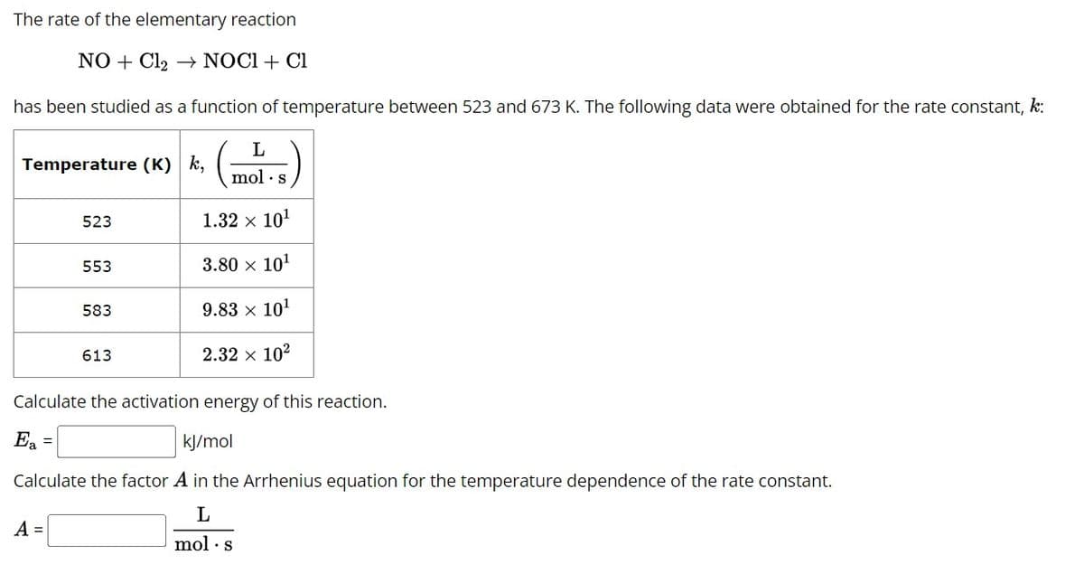 The rate of the elementary reaction
NO + Cl₂ → NOCI + Cl
has been studied as a function of temperature between 523 and 673 K. The following data were obtained for the rate constant, k:
L
mol.s
1.32 × 10¹
3.80 × 10¹
Temperature (K) k,
523
553
A =
583
613
9.83 × 10¹
2.32 × 10²
Calculate the activation energy of this reaction.
Ea =
kJ/mol
Calculate the factor A in the Arrhenius equation for the temperature dependence of the rate constant.
L
mol s