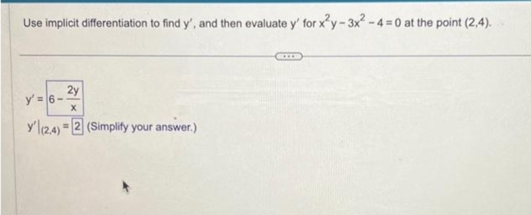 Use implicit differentiation to find y', and then evaluate y' for x²y-3x². -4-0 at the point (2,4).
2y
y' = 6-
X
y' (2,4)= 2 (Simplify your answer.)
***