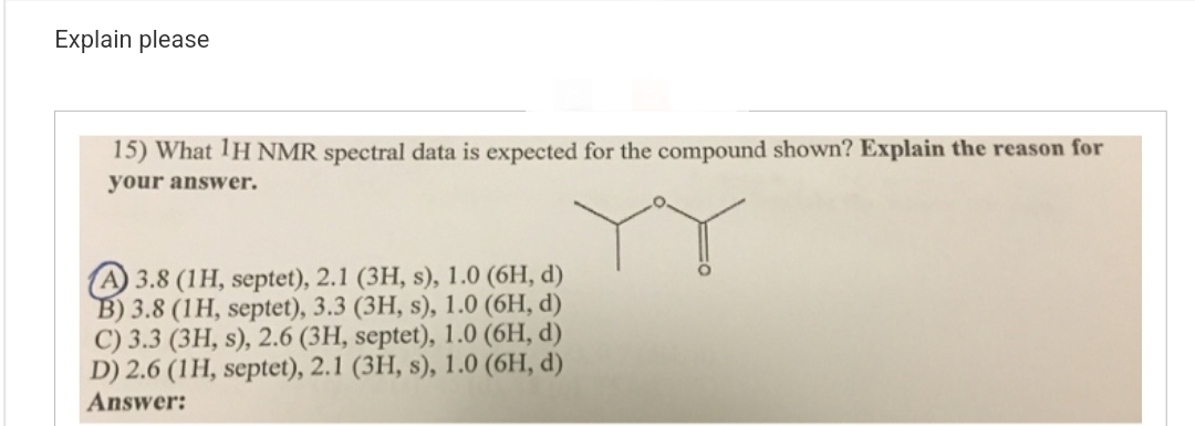 Explain please
15) What 1H NMR spectral data is expected for the compound shown? Explain the reason for
your answer.
A 3.8 (1H, septet), 2.1 (3H, s), 1.0 (6H, d)
B) 3.8 (1H, septet), 3.3 (3H, s), 1.0 (6H, d)
C) 3.3 (3H, s), 2.6 (3H, septet), 1.0 (6H, d)
D) 2.6 (1H, septet), 2.1 (3H, s), 1.0 (6H, d)
Answer: