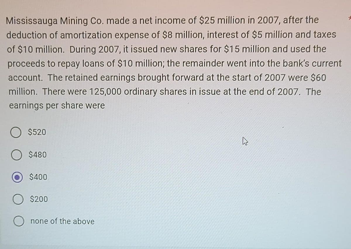 Mississauga Mining Co. made a net income of $25 million in 2007, after the
deduction of amortization expense of $8 million, interest of $5 million and taxes
of $10 million. During 2007, it issued new shares for $15 million and used the
proceeds to repay loans of $10 million; the remainder went into the bank's current
account. The retained earnings brought forward at the start of 2007 were $60
million. There were 125,000 ordinary shares in issue at the end of 2007. The
earnings per share were
$520
$480
$400
$200
none of the above
A
