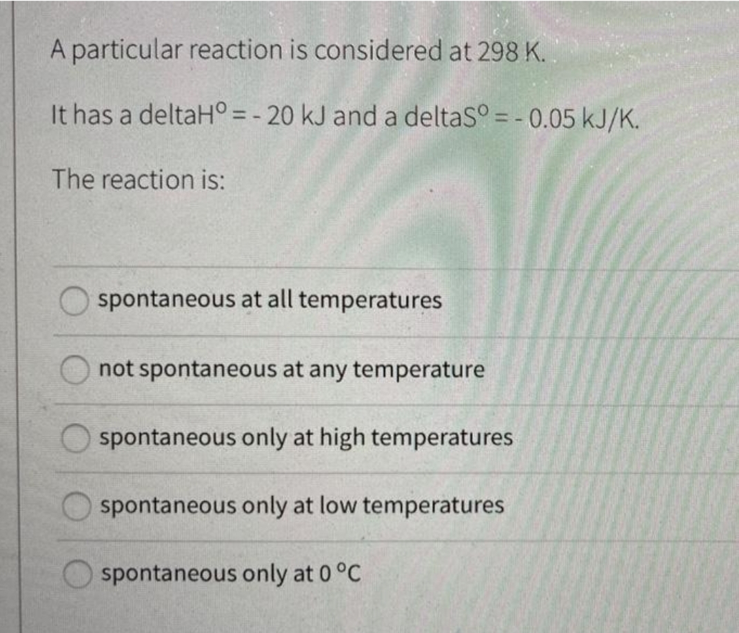 A particular reaction is considered at 298 K.
It has a deltaH° = - 20 kJ and a deltaS° = -0.05 kJ/K.
The reaction is:
spontaneous at all temperatures
not spontaneous at any temperature
spontaneous only at high temperatures
spontaneous only at low temperatures
spontaneous only at 0 °C