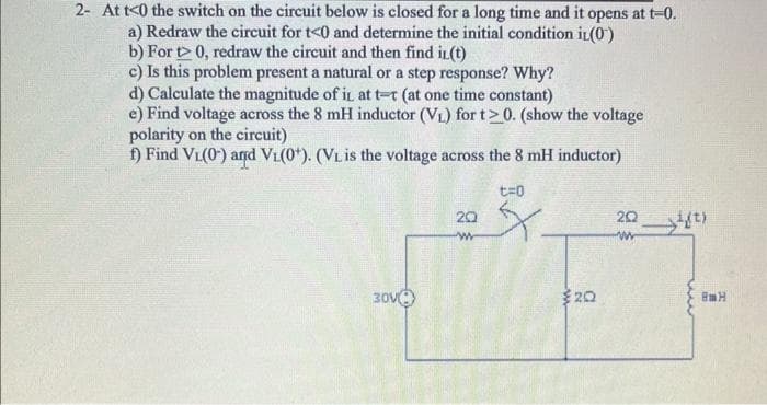 2- At t<0 the switch on the circuit below is closed for a long time and it opens at t-0.
a) Redraw the circuit for t<0 and determine the initial condition in (0)
b) For t> 0, redraw the circuit and then find it(t)
c) Is this problem present a natural or a step response? Why?
d) Calculate the magnitude of it at t-r (at one time constant)
e) Find voltage across the 8 mH inductor (V₁) for t>0. (show the voltage
polarity on the circuit)
f) Find V₁(0) and V₁(0*). (VL is the voltage across the 8 mH inductor)
30V
20
w
t=0
X.
20
2018)
ww
BmH