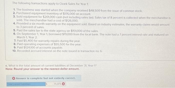 The following transactions apply to Ozark Sales for Year 1:
1. The business was started when the company received $48,500 from the issue of common stock.
2. Purchased equipment inventory of $176,000 on account.
3. Sold equipment for $201,000 cash (not including sales tax). Sales tax of 8 percent is collected when the merchandise is
sold. The merchandise had a cost of $126,000.
4. Provided a six-month warranty on the equipment sold. Based on industry estimates, the warranty claims would amount
to 3 percent of sales.
5. Paid the sales tax to the state agency on $151,000 of the sales.
6. On September 1, Year 1, borrowed $19,000 from the local bank. The note had a 7 percent interest rate and matured on
March 1, Year 2.
7. Paid $5,400 for warranty repairs during the year.
8. Paid operating expenses of $55,500 for the year.
9. Paid $124,100 of accounts payable.
10. Recorded accrued interest on the note issued in transaction no. 6.
c. What is the total amount of current liabilities at December 31, Year 1?
Note: Round your answer to the nearest dollar amount.
Answer is complete but not entirely correct.
S
75,975
Total current liabilities