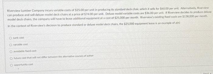 Riverview Lumber Company incurs variable costs of $25.00 per unit in producing its standard deck chair, which it sells for $60.00 per unit. Alternatively, Riverview
can produce and sell deluxe model deck chairs at a price of $74.00 per unit. Deluxe model variable costs are $36.00 per unit. If Riverview decides to produce deluxe
model deck chairs, the company will have to lease additional equipment at a cost of $25,000 per month. Riverview's existing fixed costs are $138,000 per month.
In the context of Riverview's decision to produce standard or deluxe model deck chairs, the $25,000 equipment lease is an example of a(n):
Osunk cost
O variable cost
O avoidable fixed cost
O future cost that will not differ between the alternative courses of action
O opportunity cost