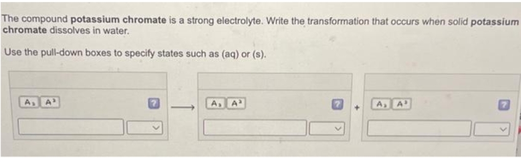 The compound potassium chromate is a strong electrolyte. Write the transformation that occurs when solid potassium
chromate dissolves in water.
Use the pull-down boxes to specify states such as (aq) or (s).
A₂
A₂ A³
A₂ A³