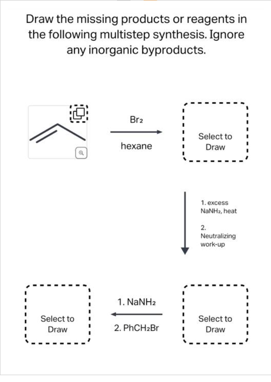 Draw the missing products or reagents in
the following multistep synthesis. Ignore
any inorganic byproducts.
Select to
Draw
Q
Br2
hexane
1. NaNHz
2. PhCH₂Br
Select to
Draw
1. excess
NaNH2, heat
2.
Neutralizing
work-up
Select to
Draw