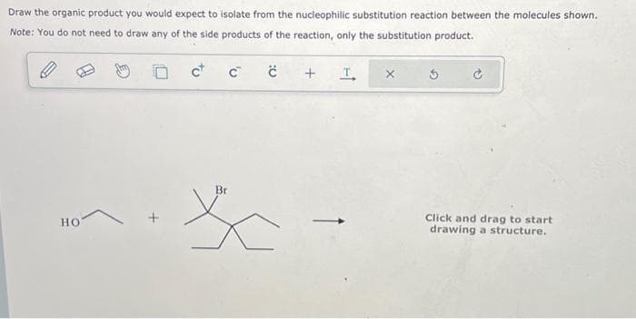 Draw the organic product you would expect to isolate from the nucleophilic substitution reaction between the molecules shown.
Note: You do not need to draw any of the side products of the reaction, only the substitution product.
c+
HO
C™
Br
X
с
+
I
3
Click and drag to start
drawing a structure.