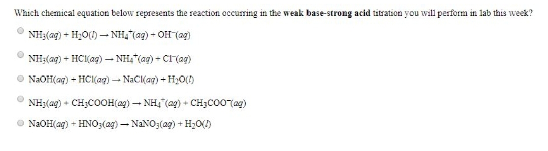 Which chemical equation below represents the reaction occurring in the weak base-strong acid titration you will perform in lab this week?
NH3(aq) + H₂O(1)→ NH4 (aq) + OH¯(aq)
NH3(aq) + HCl(aq) → NH4 (aq) + Cl¯(aq)
NaOH(aq) + HCl(aq) → NaCl(aq) + H₂O(1)
NH3(aq) + CH3COOH(aq) → NH4 (aq) + CH3COO(aq)
NaOH(aq) + HNO3(aq) → NaNO3(aq) + H₂O(l)