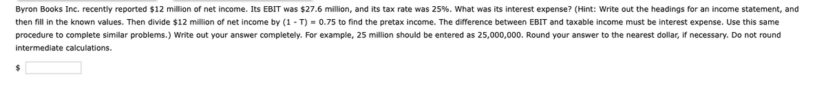 Byron Books Inc. recently reported $12 million of net income. Its EBIT was $27.6 million, and its tax rate was 25%. What was its interest expense? (Hint: Write out the headings for an income statement, and
then fill in the known values. Then divide $12 million of net income by (1 T) = 0.75 to find the pretax income. The difference between EBIT and taxable income must be interest expense. Use this same
procedure to complete similar problems.) Write out your answer completely. For example, 25 million should be entered as 25,000,000. Round your answer to the nearest dollar, if necessary. Do not round
intermediate calculations.
$