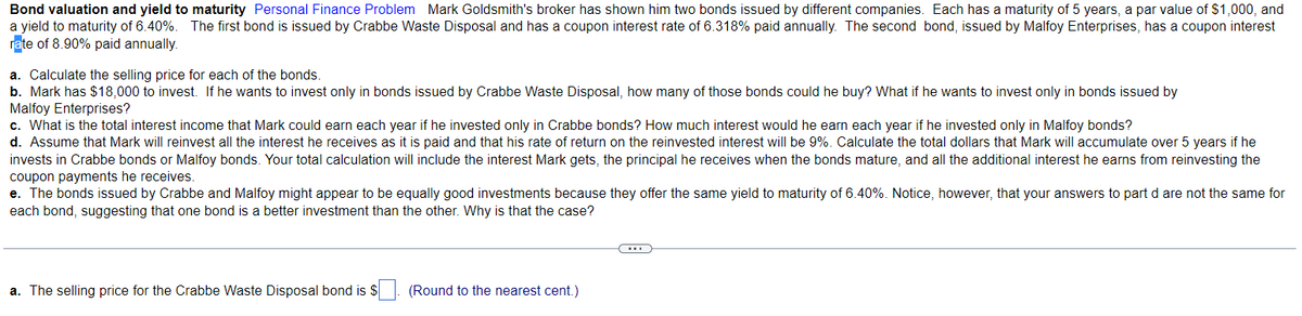 Bond valuation and yield to maturity Personal Finance Problem Mark Goldsmith's broker has shown him two bonds issued by different companies. Each has a maturity of 5 years, a par value of $1,000, and
a yield to maturity of 6.40%. The first bond is issued by Crabbe Waste Disposal and has a coupon interest rate of 6.318% paid annually. The second bond, issued by Malfoy Enterprises, has a coupon interest
rate of 8.90% paid annually.
a. Calculate the selling price for each of the bonds.
b. Mark has $18,000 to invest. If he wants to invest only in bonds issued by Crabbe Waste Disposal, how many of those bonds could he buy? What if he wants to invest only in bonds issued by
Malfoy Enterprises?
c. What is the total interest income that Mark could earn each year if he invested only in Crabbe bonds? How much interest would he earn each year if he invested only in Malfoy bonds?
d. Assume that Mark will reinvest all the interest he receives as it is paid and that his rate of return on the reinvested interest will be 9%. Calculate the total dollars that Mark will accumulate over 5 years if he
invests in Crabbe bonds or Malfoy bonds. Your total calculation will include the interest Mark gets, the principal he receives when the bonds mature, and all the additional interest he earns from reinvesting the
coupon payments he receives.
e. The bonds issued by Crabbe and Malfoy might appear to be equally good investments because they offer the same yield to maturity of 6.40%. Notice, however, that your answers to part d are not the same for
each bond, suggesting that one bond is a better investment than the other. Why is that the case?
a. The selling price for the Crabbe Waste Disposal bond is $
(Round to the nearest cent.)
(...)