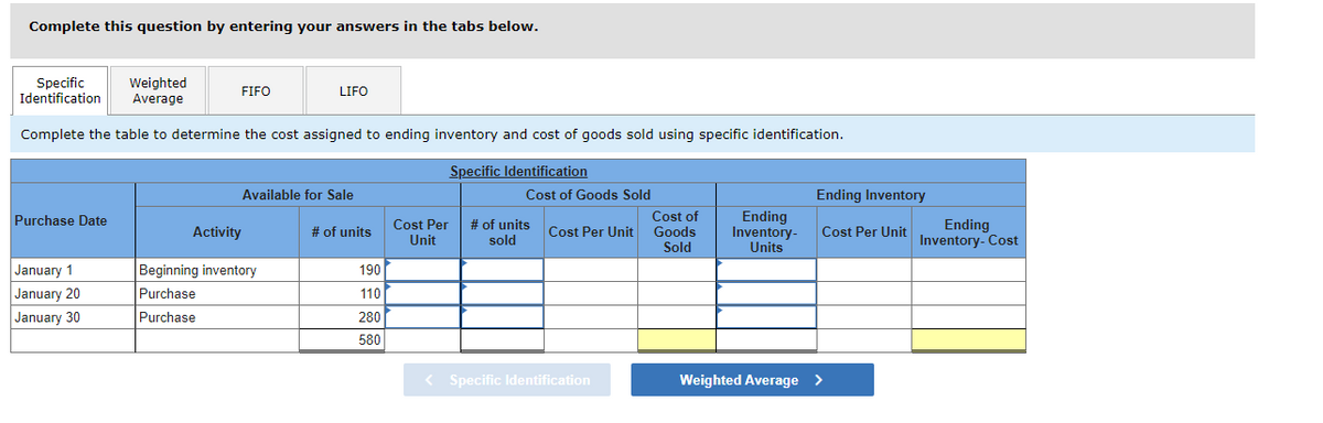 Complete this question by entering your answers in the tabs below.
Specific Weighted
Identification Average
Complete the table to determine the cost assigned to ending inventory and cost of goods sold using specific identification.
Specific Identification
Purchase Date
January 1
January 20
January 30
FIFO
LIFO
Available for Sale
Activity
Beginning inventory
Purchase
Purchase
# of units
190
110
280
580
Cost Per
Unit
Cost of Goods Sold
# of units Cost Per Unit
sold
< Specific Identification
Cost of
Goods
Sold
Ending
Inventory-
Units
Ending Inventory
Cost Per Unit
Weighted Average >
Ending
Inventory- Cost