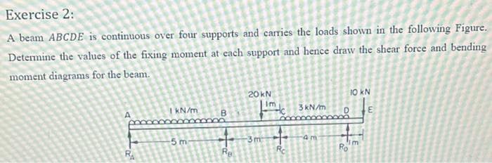 Exercise 2:
A beam ABCDE is continuous over four supports and carries the loads shown in the following Figure.
Determine the values of the fixing moment at each support and hence draw the shear force and bending
moment diagrams for the beam.
20 KN
HH
3m
Re
Rc
1 kN/m
-5 m
3 kN/m
am
10 kN
Ro
Im