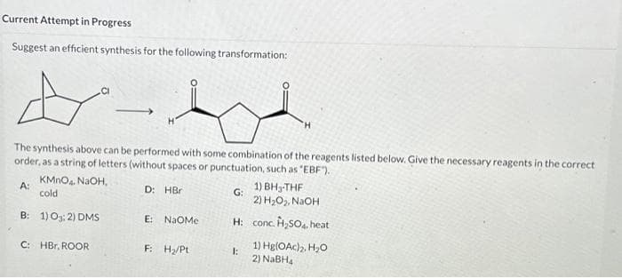 Current Attempt in Progress
Suggest an efficient synthesis for the following transformation:
A
The synthesis above can be performed with some combination of the reagents listed below. Give the necessary reagents in the correct
order, as a string of letters (without spaces or punctuation, such as "EBF").
KMnO4, NaOH,
D: HBr
cold
B: 1) 0:2) DMS
A:
C: HBr, ROOR
E: NAOMe
F: H₂/Pt
1) BH-THF
2) H₂O₂, NaOH
H: conc. H₂SO4, heat
G:
H
1:
1) Hg(OAc)₂, H₂O
2) NaBH₂