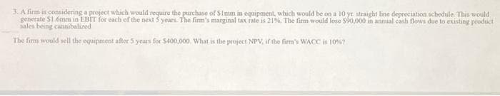 3. A firm is considering a project which would require the purchase of $1mm in equipment, which would be on a 10 yr straight line depreciation schedule. This would
generate $1.6mm in EBIT for each of the next 5 years. The firm's marginal tax rate is 21%. The firm would lose $90,000 in annual cash flows due to existing product
sales being cannibalized
The firm would sell the equipment after 5 years for $400,000, What is the project NPV, if the firm's WACC is 10%7