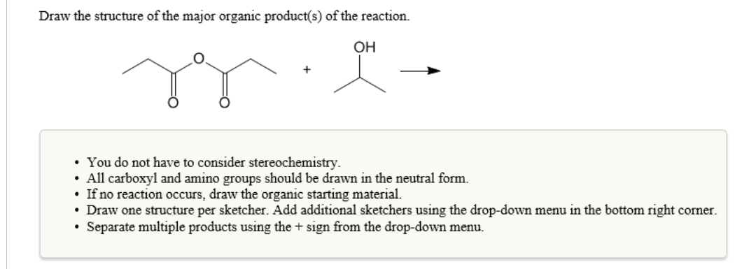 Draw the structure of the major organic product(s) of the reaction.
OH
• You do not have to consider stereochemistry.
• All carboxyl and amino groups should be drawn in the neutral form.
• If no reaction occurs, draw the organic starting material.
• Draw one structure per sketcher. Add additional sketchers using the drop-down menu in the bottom right corner.
Separate multiple products using the + sign from the drop-down menu.
.