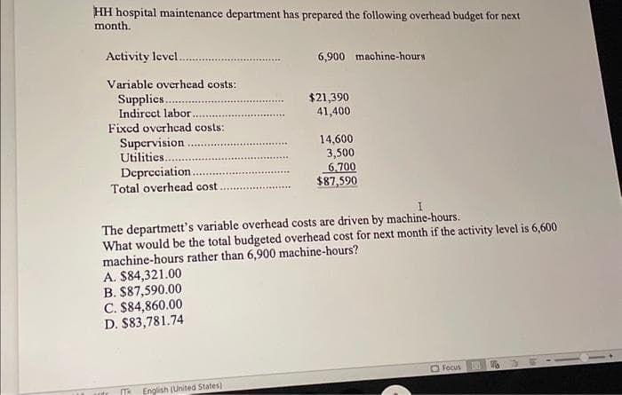 HH hospital maintenance department has prepared the following overhead budget for next
month.
Activity level.
Variable overhead costs:
Supplics..
Indirect labor.
Fixed overhead costs:
Supervision
Utilities..
Depreciation.
Total overhead cost
A. $84,321.00
B. $87,590.00
C. $84,860.00
D. $83,781.74
Tk
6,900 machine-hours
I
The departmett's variable overhead costs are driven by machine-hours.
What would be the total budgeted overhead cost for next month if the activity level is 6,600
machine-hours rather than 6,900 machine-hours?
English (United States)
$21,390
41,400
14,600
3,500
6,700
$87,590
Focus
