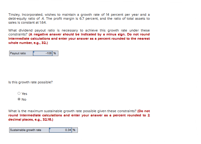 Tinsley. Incorporated, wishes to maintain a growth rate of 14 percent per year and a
debt-equity ratio of .4. The profit margin is 6.7 percent, and the ratio of total assets to
sales is constant at 1.64.
What dividend payout ratio is necessary to achieve this growth rate under these
constraints? (A negative answer should be Indicated by a minus sign. Do not round
Intermediate calculations and enter your answer as a percent rounded to the nearest
whole number, e.g., 32.)
Payout ratio
Is this growth rate possible?
Yes
No
-106 %
What is the maximum sustainable growth rate possible given these constraints? (Do not
round Intermediate calculations and enter your answer as a percent rounded to 2
decimal places, e.g., 32.16.)
Sustainable growth rate
0.34 %