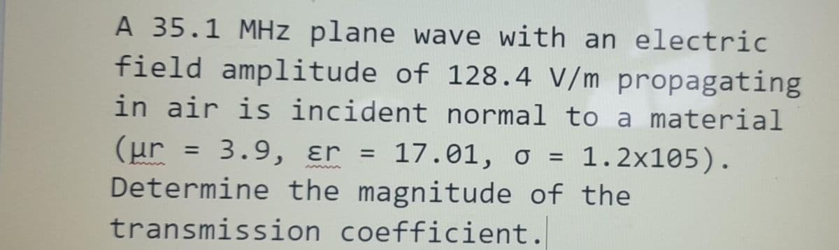 A 35.1 MHz plane wave with an electric
field amplitude of 128.4 V/m propagating
in air is incident normal to a material
(µr = 3.9, er 17.01, o 1.2x105).
Determine the magnitude of the
transmission coefficient.
=