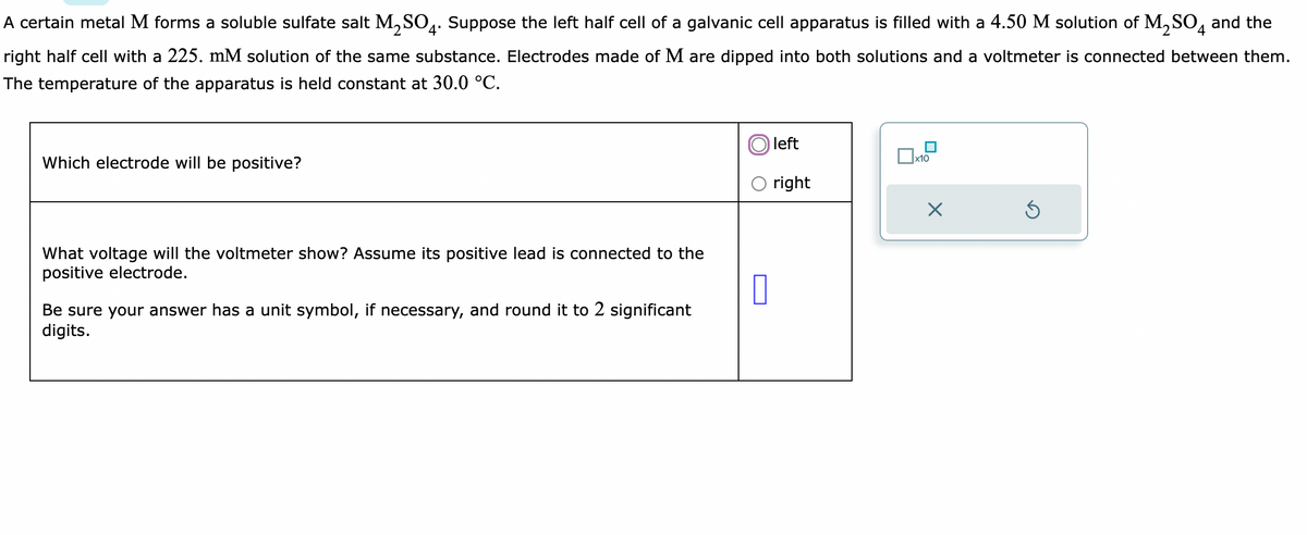 A certain metal M forms a soluble sulfate salt M₂SO4. Suppose the left half cell of a galvanic cell apparatus is filled with a 4.50 M solution of M₂SO4 and the
right half cell with a 225. mM solution of the same substance. Electrodes made of M are dipped into both solutions and a voltmeter is connected between them.
The temperature of the apparatus is held constant at 30.0 °C.
Which electrode will be positive?
What voltage will the voltmeter show? Assume its positive lead is connected to the
positive electrode.
Be sure your answer has a unit symbol, if necessary, and round it to 2 significant
digits.
0
left
right
x10
X
Ś