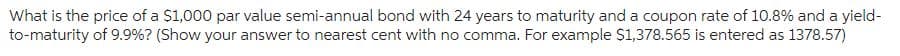 What is the price of a $1,000 par value semi-annual bond with 24 years to maturity and a coupon rate of 10.8% and a yield-
to-maturity of 9.9%? (Show your answer to nearest cent with no comma. For example $1,378.565 is entered as 1378.57)