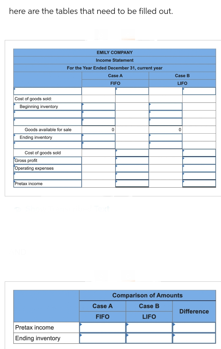 here are the tables that need to be filled out.
Cost of goods sold:
Beginning inventory
Goods available for sale
Ending inventory
Cost of goods sold
Gross profit
Operating expenses
Pretax income
Pretax income
Ending inventory
EMILY COMPANY
Income Statement
For the Year Ended December 31, current year
Case A
FIFO
0
Case B
LIFO
Case A
FIFO
0
Comparison of Amounts
Case B
LIFO
Difference